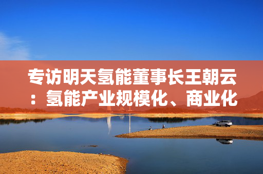 专访明天氢能董事长王朝云：氢能产业规模化、商业化爆发式增长近在眼前