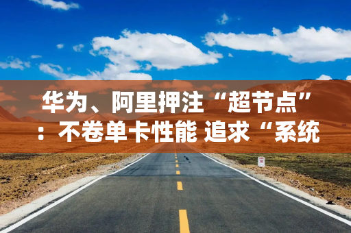 华为、阿里押注“超节点”：不卷单卡性能 追求“系统效率”才是国产AI正解？