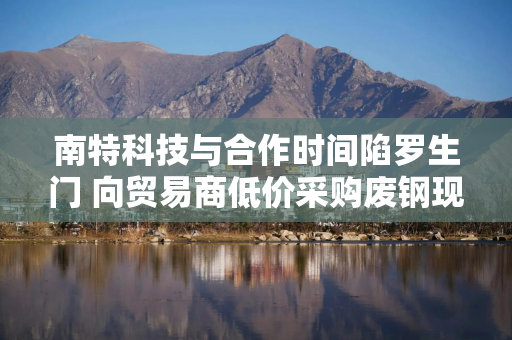南特科技与合作时间陷罗生门 向贸易商低价采购废钢现疑云