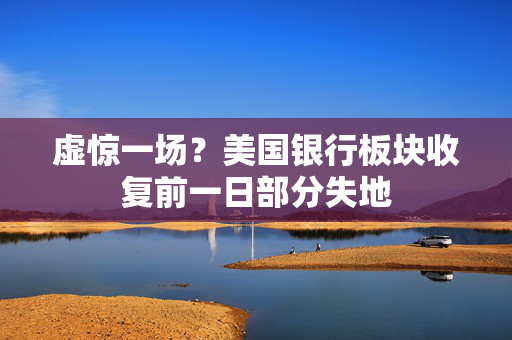 虚惊一场？美国银行板块收复前一日部分失地