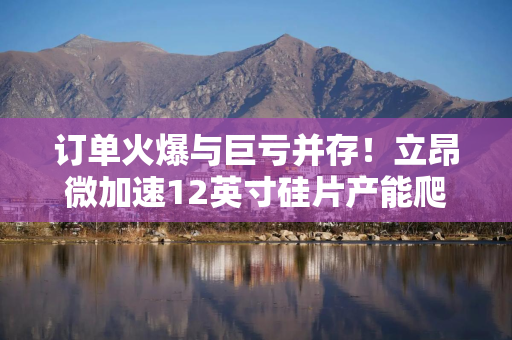 订单火爆与巨亏并存！立昂微加速12英寸硅片产能爬坡，攻坚盈利困局