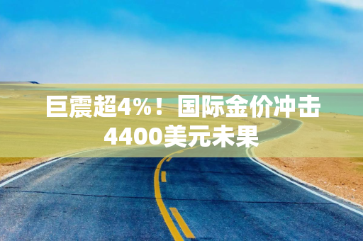 巨震超4%！国际金价冲击4400美元未果