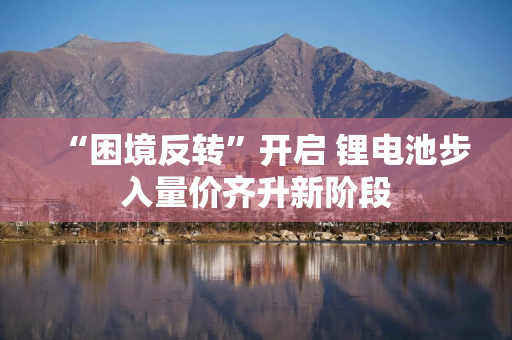 “困境反转”开启 锂电池步入量价齐升新阶段