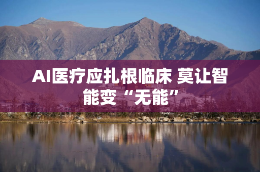 AI医疗应扎根临床 莫让智能变“无能”