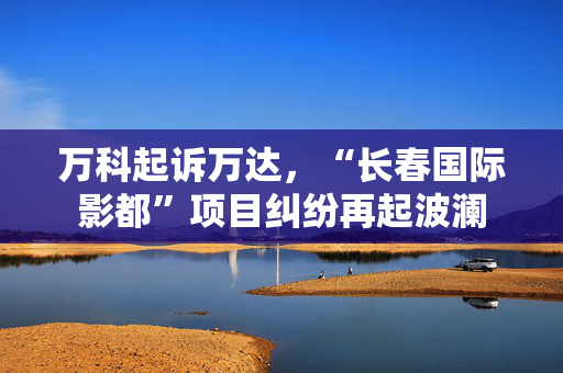 万科起诉万达，“长春国际影都”项目纠纷再起波澜