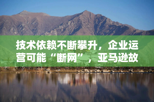 技术依赖不断攀升,企业运营可能“断网”,亚马逊故障暴露云服务风险 技术依赖不断攀升,企业运营可能“断网”,亚马逊故障暴露云服务风险