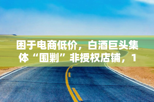 困于电商低价,白酒巨头集体“围剿”非授权店铺,10天内5家酒企发布“告知书” 困于电商低价,白酒巨头集体“围剿”非授权店铺,10天内5家酒企发布“告知书”
