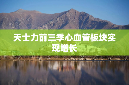 天士力前三季心血管板块实现增长 天士力前三季心血管板块实现增长