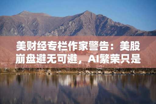 美财经专栏作家警告：美股崩盘避无可避，AI繁荣只是人为支撑！