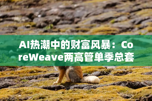 AI热潮中的财富风暴：CoreWeave两高管单季总套现近10亿美元