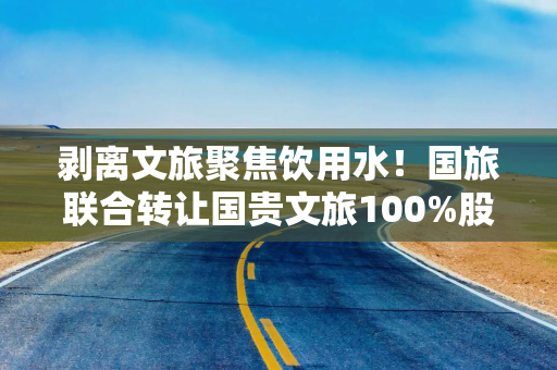 剥离文旅聚焦饮用水！国旅联合转让国贵文旅100%股权，拟30亿收购润田实业