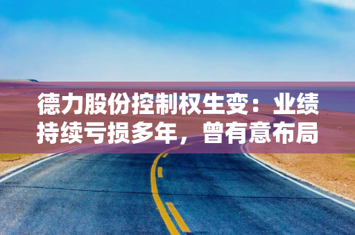 德力股份控制权生变：业绩持续亏损多年，曾有意布局网络游戏