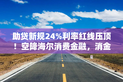 助贷新规24%利率红线压顶！空降海尔消费金融，消金老将周文龙如何破局