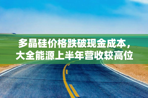 多晶硅价格跌破现金成本，大全能源上半年营收较高位下滑91%，技术路线更替或更为致命