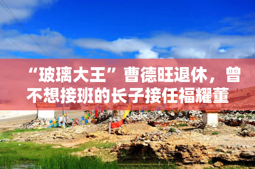 “玻璃大王”曹德旺退休，曾不想接班的长子接任福耀董事长