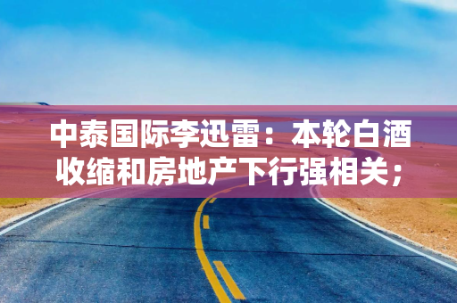 中泰国际李迅雷：本轮白酒收缩和房地产下行强相关；白酒主力消费人群已减少2800万