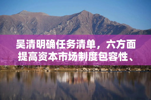 吴清明确任务清单，六方面提高资本市场制度包容性、适应性