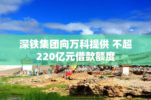 深铁集团向万科提供 不超220亿元借款额度 深铁集团向万科提供 不超220亿元借款额度