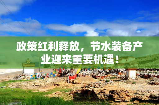 政策红利释放，节水装备产业迎来重要机遇！