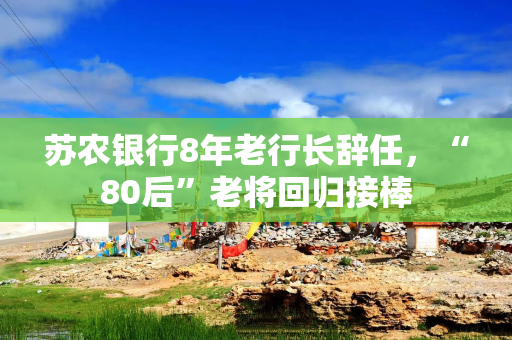 苏农银行8年老行长辞任,“80后”老将回归接棒 苏农银行8年老行长辞任,“80后”老将回归接棒