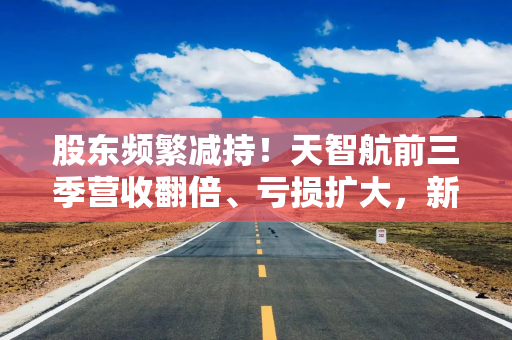 股东频繁减持！天智航前三季营收翻倍、亏损扩大，新模式助推公司收入结构转变？