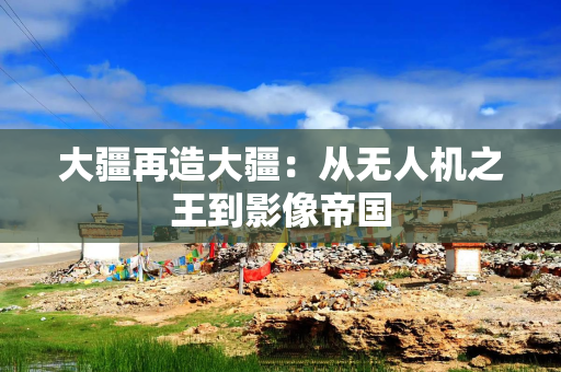 大疆再造大疆:从无人机之王到影像帝国 大疆再造大疆:从无人机之王到影像帝国