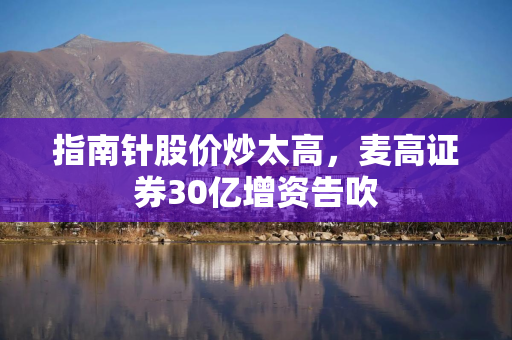 指南针股价炒太高，麦高证券30亿增资告吹