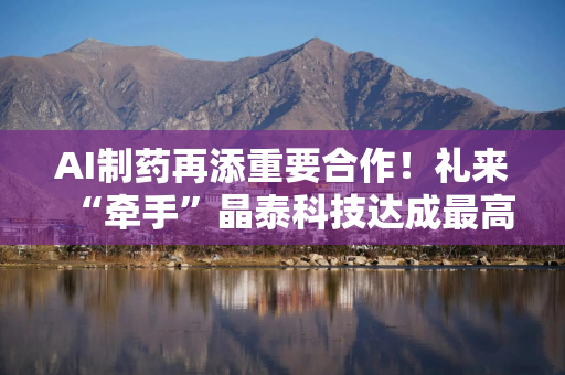 AI制药再添重要合作！礼来“牵手”晶泰科技达成最高3.45亿美元协议