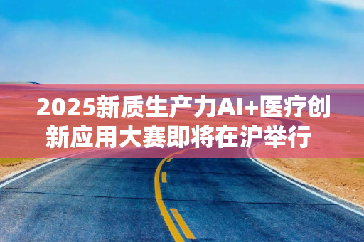 2025新质生产力AI+医疗创新应用大赛即将在沪举行 产业与资本加速布局AI医疗新赛道 2025新质生产力AI+医疗创新应用大赛即将在沪举行 产业与资本加速布局AI医疗新赛道