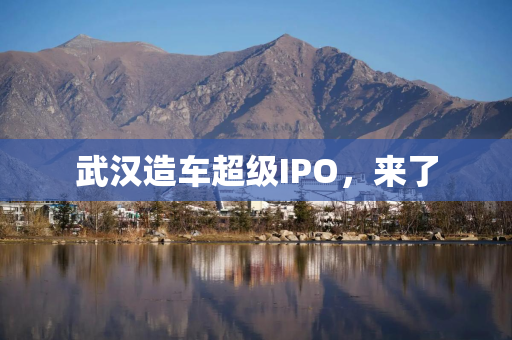 武汉造车超级IPO，来了