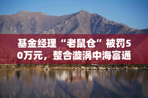 基金经理“老鼠仓”被罚50万元，整合漩涡中海富通急需补齐合规短板