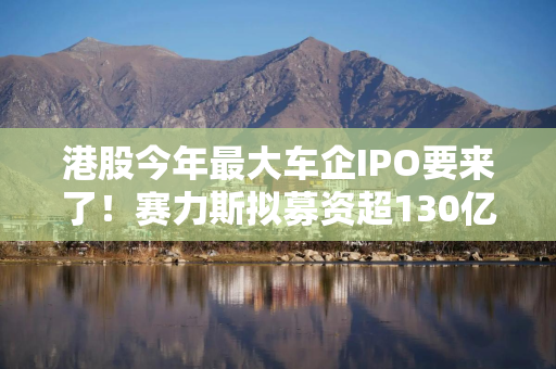 港股今年最大车企IPO要来了！赛力斯拟募资超130亿港元，基石投资者阵容豪华