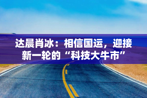 达晨肖冰:相信国运,迎接新一轮的“科技大牛市” 达晨肖冰:相信国运,迎接新一轮的“科技大牛市”