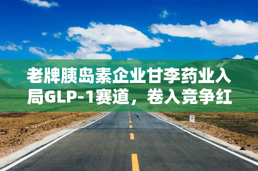 老牌胰岛素企业甘李药业入局GLP-1赛道，卷入竞争红海！近年业绩大幅波动