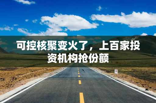 可控核聚变火了，上百家投资机构抢份额