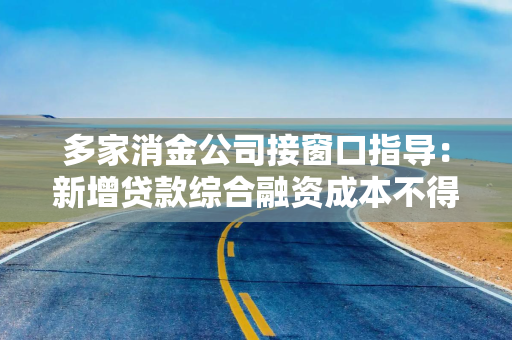 多家消金公司接窗口指导:新增贷款综合融资成本不得超20% 多家消金公司接窗口指导:新增贷款综合融资成本不得超20%