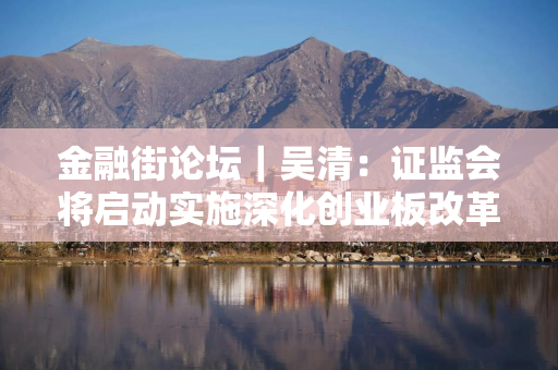 金融街论坛｜吴清：证监会将启动实施深化创业板改革