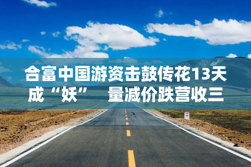 合富中国游资击鼓传花13天成“妖” 量减价跌营收三连降归母净利转亏 合富中国游资击鼓传花13天成“妖” 量减价跌营收三连降归母净利转亏