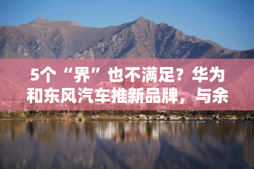 5个“界”也不满足？华为和东风汽车推新品牌，与余承东智选车同台竞技