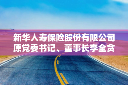新华人寿保险股份有限公司原党委书记、董事长李全贪污、受贿案一审宣判