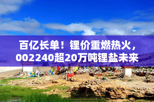 百亿长单！锂价重燃热火，002240超20万吨锂盐未来产能被锁定