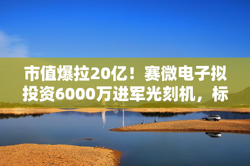 市值爆拉20亿！赛微电子拟投资6000万进军光刻机，标的前9月营收不足200万