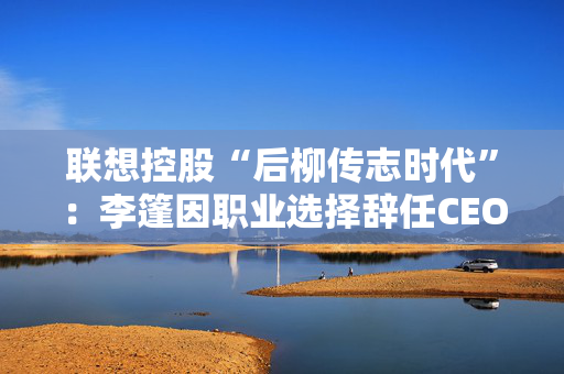 联想控股“后柳传志时代”：李篷因职业选择辞任CEO，上半年净利比6年前跌超7成