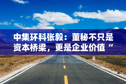 中集环科张毅：董秘不只是资本桥梁，更是企业价值“翻译官”与战略“推动者”