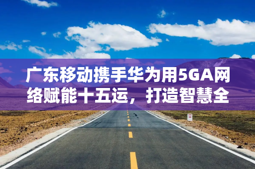 广东移动携手华为用5GA网络赋能十五运,打造智慧全运新标杆 广东移动携手华为用5GA网络赋能十五运,打造智慧全运新标杆