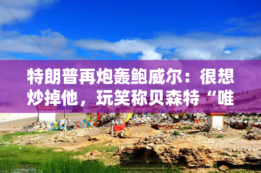 特朗普再炮轰鲍威尔：很想炒掉他，玩笑称贝森特“唯一搞砸的是美联储问题”