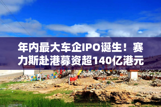 年内最大车企IPO诞生！赛力斯赴港募资超140亿港元，规模超过奇瑞汽车