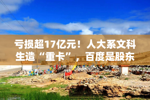 亏损超17亿元！人大系文科生造“重卡”，百度是股东，要冲刺港股IPO