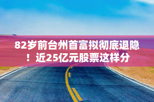82岁前台州首富拟彻底退隐!近25亿元股票这样分 82岁前台州首富拟彻底退隐!近25亿元股票这样分