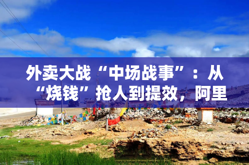 外卖大战“中场战事”：从“烧钱”抢人到提效，阿里换招冲万亿